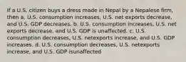 If a U.S. citizen buys a dress made in Nepal by a Nepalese firm, then a. U.S. consumption increases, U.S. net exports decrease, and U.S. GDP decreases. b. U.S. consumption increases, U.S. net exports decrease, and U.S. GDP is unaffected. c. U.S. consumption decreases, U.S. netexports increase, and U.S. GDP increases. d. U.S. consumption decreases, U.S. netexports increase, and U.S. GDP isunaffected