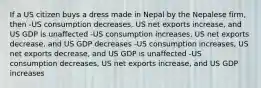 If a US citizen buys a dress made in Nepal by the Nepalese firm, then -US consumption decreases, US net exports increase, and US GDP is unaffected -US consumption increases, US net exports decrease, and US GDP decreases -US consumption increases, US net exports decrease, and US GDP is unaffected -US consumption decreases, US net exports increase, and US GDP increases