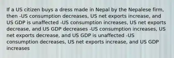 If a US citizen buys a dress made in Nepal by the Nepalese firm, then -US consumption decreases, US net exports increase, and US GDP is unaffected -US consumption increases, US net exports decrease, and US GDP decreases -US consumption increases, US net exports decrease, and US GDP is unaffected -US consumption decreases, US net exports increase, and US GDP increases