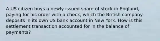 A US citizen buys a newly issued share of stock in England, paying for his order with a check, which the British company deposits in its own US bank account in New York. How is this settlement transaction accounted for in the balance of payments?