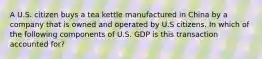 A U.S. citizen buys a tea kettle manufactured in China by a company that is owned and operated by U.S citizens. In which of the following components of U.S. GDP is this transaction accounted for?