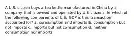 A U.S. citizen buys a tea kettle manufactured in China by a company that is owned and operated by U.S citizens. In which of the following components of U.S. GDP is this transaction accounted for? a. consumption and imports b. consumption but not imports c. imports but not consumption d. neither consumption nor imports