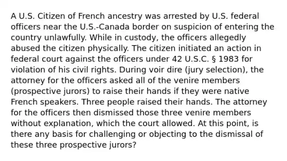 A U.S. Citizen of French ancestry was arrested by U.S. federal officers near the U.S.-Canada border on suspicion of entering the country unlawfully. While in custody, the officers allegedly abused the citizen physically. The citizen initiated an action in federal court against the officers under 42 U.S.C. § 1983 for violation of his civil rights. During voir dire (jury selection), the attorney for the officers asked all of the venire members (prospective jurors) to raise their hands if they were native French speakers. Three people raised their hands. The attorney for the officers then dismissed those three venire members without explanation, which the court allowed. At this point, is there any basis for challenging or objecting to the dismissal of these three prospective jurors?