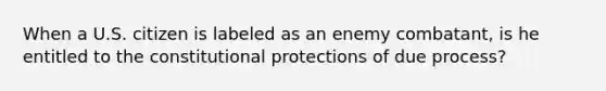 When a U.S. citizen is labeled as an enemy combatant, is he entitled to the constitutional protections of due process?