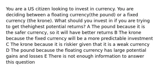 You are a US citizen looking to invest in currency. You are deciding between a floating currency(the pound) or a fixed currency (the krone). What should you invest in if you are trying to get thehighest potential returns? A The pound because it is the safer currency, so it will have better returns B The krone because the fixed currency will be a more predictable investment C The krone because it is riskier given that it is a weak currency D The pound because the floating currency has large potential gains and losses E There is not enough information to answer this question