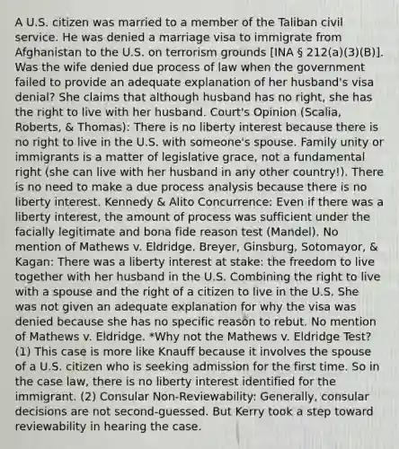 A U.S. citizen was married to a member of the Taliban civil service. He was denied a marriage visa to immigrate from Afghanistan to the U.S. on terrorism grounds [INA § 212(a)(3)(B)]. Was the wife denied due process of law when the government failed to provide an adequate explanation of her husband's visa denial? She claims that although husband has no right, she has the right to live with her husband. Court's Opinion (Scalia, Roberts, & Thomas): There is no liberty interest because there is no right to live in the U.S. with someone's spouse. Family unity or immigrants is a matter of legislative grace, not a fundamental right (she can live with her husband in any other country!). There is no need to make a due process analysis because there is no liberty interest. Kennedy & Alito Concurrence: Even if there was a liberty interest, the amount of process was sufficient under the facially legitimate and bona fide reason test (Mandel). No mention of Mathews v. Eldridge. Breyer, Ginsburg, Sotomayor, & Kagan: There was a liberty interest at stake: the freedom to live together with her husband in the U.S. Combining the right to live with a spouse and the right of a citizen to live in the U.S. She was not given an adequate explanation for why the visa was denied because she has no specific reason to rebut. No mention of Mathews v. Eldridge. *Why not the Mathews v. Eldridge Test? (1) This case is more like Knauff because it involves the spouse of a U.S. citizen who is seeking admission for the first time. So in the case law, there is no liberty interest identified for the immigrant. (2) Consular Non-Reviewability: Generally, consular decisions are not second-guessed. But Kerry took a step toward reviewability in hearing the case.