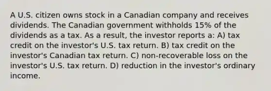 A U.S. citizen owns stock in a Canadian company and receives dividends. The Canadian government withholds 15% of the dividends as a tax. As a result, the investor reports a: A) tax credit on the investor's U.S. tax return. B) tax credit on the investor's Canadian tax return. C) non-recoverable loss on the investor's U.S. tax return. D) reduction in the investor's ordinary income.