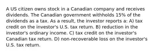 A US citizen owns stock in a Canadian company and receives dividends. The Canadian government withholds 15% of the dividends as a tax. As a result, the investor reports a: A) tax credit on the investor's U.S. tax return. B) reduction in the investor's ordinary income. C) tax credit on the investor's Canadian tax return. D) non-recoverable loss on the investor's U.S. tax return.