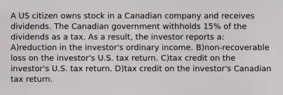 A US citizen owns stock in a Canadian company and receives dividends. The Canadian government withholds 15% of the dividends as a tax. As a result, the investor reports a: A)reduction in the investor's ordinary income. B)non-recoverable loss on the investor's U.S. tax return. C)tax credit on the investor's U.S. tax return. D)tax credit on the investor's Canadian tax return.