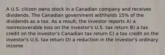 A U.S. citizen owns stock in a Canadian company and receives dividends. The Canadian government withholds 15% of the dividends as a tax. As a result, the investor reports A) a nonrecoverable loss on the investor's U.S. tax return B) a tax credit on the investor's Canadian tax return C) a tax credit on the investor's U.S. tax return D) a reduction in the investor's ordinary income