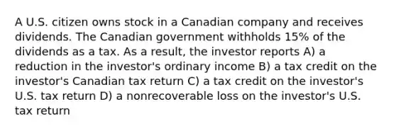 A U.S. citizen owns stock in a Canadian company and receives dividends. The Canadian government withholds 15% of the dividends as a tax. As a result, the investor reports A) a reduction in the investor's ordinary income B) a tax credit on the investor's Canadian tax return C) a tax credit on the investor's U.S. tax return D) a nonrecoverable loss on the investor's U.S. tax return