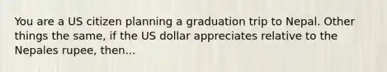 You are a US citizen planning a graduation trip to Nepal. Other things the same, if the US dollar appreciates relative to the Nepales rupee, then...