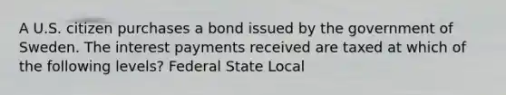 A U.S. citizen purchases a bond issued by the government of Sweden. The interest payments received are taxed at which of the following levels? Federal State Local