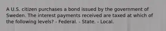 A U.S. citizen purchases a bond issued by the government of Sweden. The interest payments received are taxed at which of the following levels? - Federal. - State. - Local.