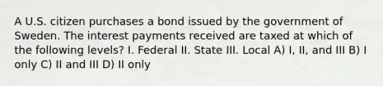 A U.S. citizen purchases a bond issued by the government of Sweden. The interest payments received are taxed at which of the following levels? I. Federal II. State III. Local A) I, II, and III B) I only C) II and III D) II only