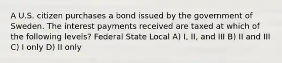 A U.S. citizen purchases a bond issued by the government of Sweden. The interest payments received are taxed at which of the following levels? Federal State Local A) I, II, and III B) II and III C) I only D) II only