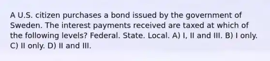 A U.S. citizen purchases a bond issued by the government of Sweden. The interest payments received are taxed at which of the following levels? Federal. State. Local. A) I, II and III. B) I only. C) II only. D) II and III.