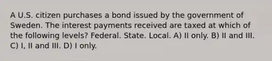 A U.S. citizen purchases a bond issued by the government of Sweden. The interest payments received are taxed at which of the following levels? Federal. State. Local. A) II only. B) II and III. C) I, II and III. D) I only.