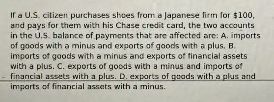 If a U.S. citizen purchases shoes from a Japanese firm for 100, and pays for them with his Chase credit card, the two accounts in the U.S. balance of payments that are affected are: A. imports of goods with a minus and exports of goods with a plus. B. imports of goods with a minus and exports of financial assets with a plus. C. exports of goods with a minus and imports of financial assets with a plus. D. exports of goods with a plus and imports of financial assets with a minus.