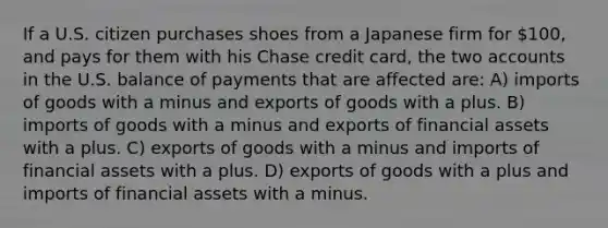 If a U.S. citizen purchases shoes from a Japanese firm for 100, and pays for them with his Chase credit card, the two accounts in the U.S. balance of payments that are affected are: A) imports of goods with a minus and exports of goods with a plus. B) imports of goods with a minus and exports of financial assets with a plus. C) exports of goods with a minus and imports of financial assets with a plus. D) exports of goods with a plus and imports of financial assets with a minus.