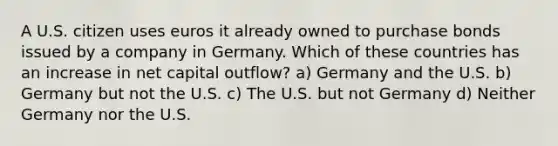 A U.S. citizen uses euros it already owned to purchase bonds issued by a company in Germany. Which of these countries has an increase in net capital outflow? a) Germany and the U.S. b) Germany but not the U.S. c) The U.S. but not Germany d) Neither Germany nor the U.S.