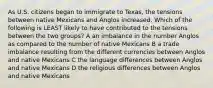 As U.S. citizens began to immigrate to Texas, the tensions between native Mexicans and Anglos increased. Which of the following is LEAST likely to have contributed to the tensions between the two groups? A an imbalance in the number Anglos as compared to the number of native Mexicans B a trade imbalance resulting from the different currencies between Anglos and native Mexicans C the language differences between Anglos and native Mexicans D the religious differences between Anglos and native Mexicans