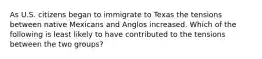 As U.S. citizens began to immigrate to Texas the tensions between native Mexicans and Anglos increased. Which of the following is least likely to have contributed to the tensions between the two groups?