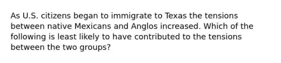 As U.S. citizens began to immigrate to Texas the tensions between native Mexicans and Anglos increased. Which of the following is least likely to have contributed to the tensions between the two groups?