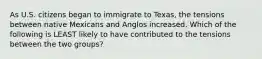 As U.S. citizens began to immigrate to Texas, the tensions between native Mexicans and Anglos increased. Which of the following is LEAST likely to have contributed to the tensions between the two groups?