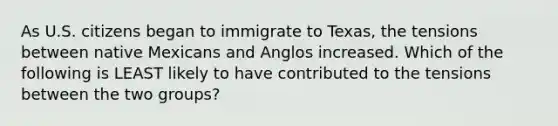 As U.S. citizens began to immigrate to Texas, the tensions between native Mexicans and Anglos increased. Which of the following is LEAST likely to have contributed to the tensions between the two groups?