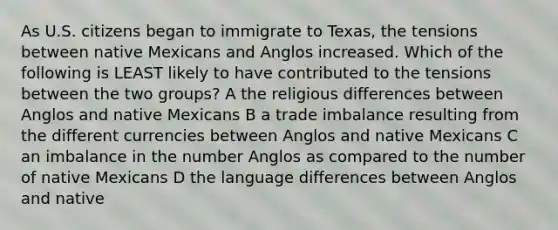 As U.S. citizens began to immigrate to Texas, the tensions between native Mexicans and Anglos increased. Which of the following is LEAST likely to have contributed to the tensions between the two groups? A the religious differences between Anglos and native Mexicans B a trade imbalance resulting from the different currencies between Anglos and native Mexicans C an imbalance in the number Anglos as compared to the number of native Mexicans D the language differences between Anglos and native