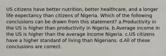 US citizens have better nutrition, better healthcare, and a longer life expectancy than citizens of Nigeria. Which of the following conclusions can be drawn from this statement? a.Productivity in the US is higher than productivity in Nigeria. b.Average income in the US is higher than the average income Nigeria. c.US citizens have a higher standard of living than Nigerians. d.All of these conclusions are correct.