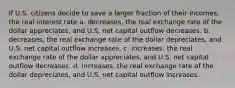 If U.S. citizens decide to save a larger fraction of their incomes, the real interest rate a. decreases, the real exchange rate of the dollar appreciates, and U.S. net capital outflow decreases. b. decreases, the real exchange rate of the dollar depreciates, and U.S. net capital outflow increases. c. increases, the real exchange rate of the dollar appreciates, and U.S. net capital outflow decreases. d. increases, the real exchange rate of the dollar depreciates, and U.S. net capital outflow increases.