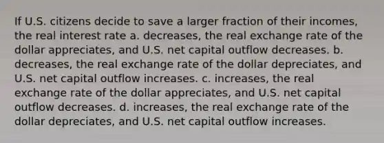 If U.S. citizens decide to save a larger fraction of their incomes, the real interest rate a. decreases, the real exchange rate of the dollar appreciates, and U.S. net capital outflow decreases. b. decreases, the real exchange rate of the dollar depreciates, and U.S. net capital outflow increases. c. increases, the real exchange rate of the dollar appreciates, and U.S. net capital outflow decreases. d. increases, the real exchange rate of the dollar depreciates, and U.S. net capital outflow increases.