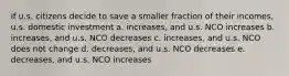 if u.s. citizens decide to save a smaller fraction of their incomes, u.s. domestic investment a. increases, and u.s. NCO increases b. increases, and u.s. NCO decreases c. increases, and u.s. NCO does not change d. decreases, and u.s. NCO decreases e. decreases, and u.s. NCO increases