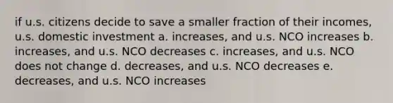 if u.s. citizens decide to save a smaller fraction of their incomes, u.s. domestic investment a. increases, and u.s. NCO increases b. increases, and u.s. NCO decreases c. increases, and u.s. NCO does not change d. decreases, and u.s. NCO decreases e. decreases, and u.s. NCO increases