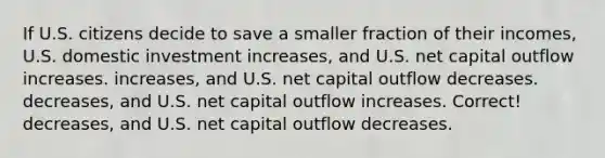 If U.S. citizens decide to save a smaller fraction of their incomes, U.S. domestic investment increases, and U.S. net capital outflow increases. increases, and U.S. net capital outflow decreases. decreases, and U.S. net capital outflow increases. Correct! decreases, and U.S. net capital outflow decreases.