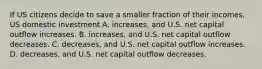 If US citizens decide to save a smaller fraction of their incomes, US domestic investment A. increases, and U.S. net capital outflow increases. B. increases, and U.S. net capital outflow decreases. C. decreases, and U.S. net capital outflow increases. D. decreases, and U.S. net capital outflow decreases.