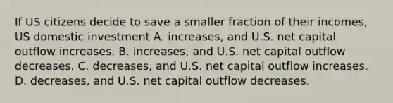 If US citizens decide to save a smaller fraction of their incomes, US domestic investment A. increases, and U.S. net capital outflow increases. B. increases, and U.S. net capital outflow decreases. C. decreases, and U.S. net capital outflow increases. D. decreases, and U.S. net capital outflow decreases.