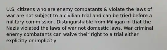 U.S. citizens who are enemy combatants & violate the laws of war are not subject to a civilian trial and can be tried before a military commission. Distinguishable from Milligan in that the Nazis violated the laws of war not domestic laws. War criminal enemy combatants can waive their right to a trial either explicitly or implicitly