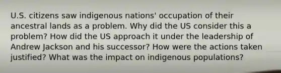 U.S. citizens saw indigenous nations' occupation of their ancestral lands as a problem. Why did the US consider this a problem? How did the US approach it under the leadership of Andrew Jackson and his successor? How were the actions taken justified? What was the impact on indigenous populations?