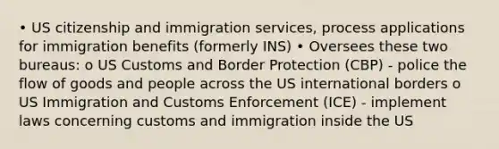 • US citizenship and immigration services, process applications for immigration benefits (formerly INS) • Oversees these two bureaus: o US Customs and Border Protection (CBP) - police the flow of goods and people across the US international borders o US Immigration and Customs Enforcement (ICE) - implement laws concerning customs and immigration inside the US