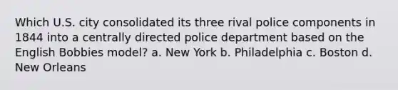 Which U.S. city consolidated its three rival police components in 1844 into a centrally directed police department based on the English Bobbies model? a. New York b. Philadelphia c. Boston d. New Orleans