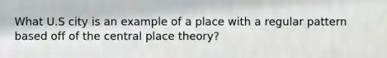 What U.S city is an example of a place with a regular pattern based off of the central place theory?