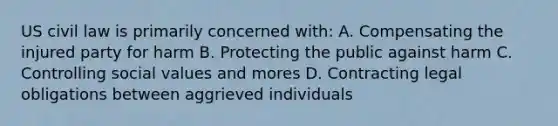 US civil law is primarily concerned with: A. Compensating the injured party for harm B. Protecting the public against harm C. Controlling social values and mores D. Contracting legal obligations between aggrieved individuals