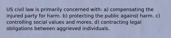 US civil law is primarily concerned with: a) compensating the injured party for harm. b) protecting the public against harm. c) controlling social values and mores. d) contracting legal obligations between aggrieved individuals.