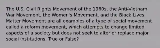 The U.S. Civil Rights Movement of the 1960s, the Anti-Vietnam War Movement, the Women's Movement, and the Black Lives Matter Movement are all examples of a type of social movement called a reform movement, which attempts to change limited aspects of a society but does not seek to alter or replace major social institutions. True or False?