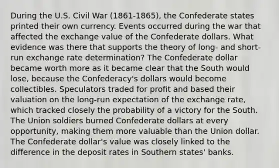 During the U.S. Civil War (1861-1865), the Confederate states printed their own currency. Events occurred during the war that affected the exchange value of the Confederate dollars. What evidence was there that supports the theory of long- and short-run exchange rate determination? The Confederate dollar became worth more as it became clear that the South would lose, because the Confederacy's dollars would become collectibles. Speculators traded for profit and based their valuation on the long-run expectation of the exchange rate, which tracked closely the probability of a victory for the South. The Union soldiers burned Confederate dollars at every opportunity, making them more valuable than the Union dollar. The Confederate dollar's value was closely linked to the difference in the deposit rates in Southern states' banks.