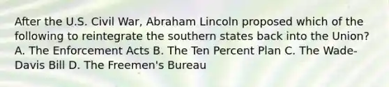 After the U.S. Civil War, Abraham Lincoln proposed which of the following to reintegrate the southern states back into the Union? A. The Enforcement Acts B. The Ten Percent Plan C. The Wade-Davis Bill D. The Freemen's Bureau