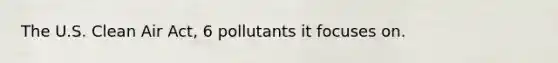 The U.S. Clean Air Act, 6 pollutants it focuses on.